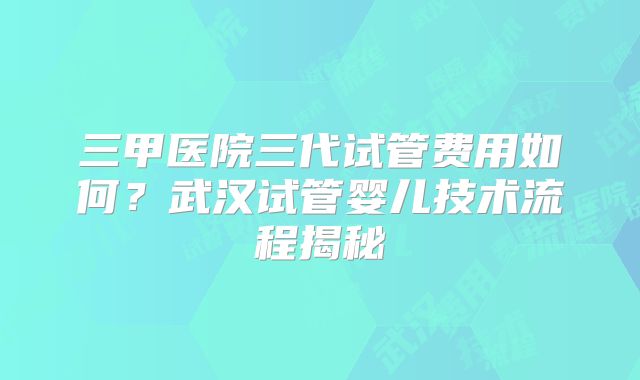 三甲医院三代试管费用如何？武汉试管婴儿技术流程揭秘