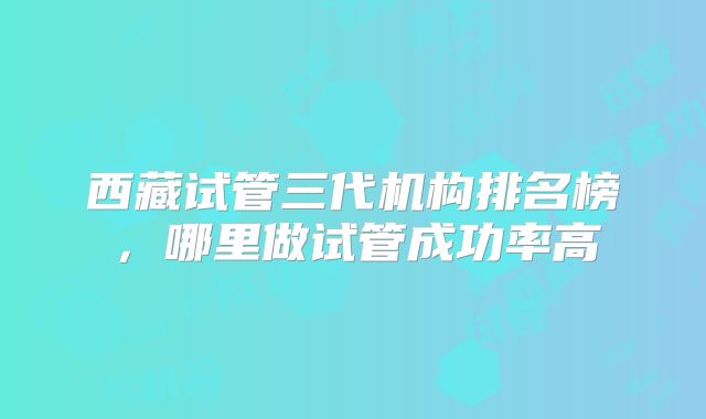 西藏试管三代机构排名榜，哪里做试管成功率高