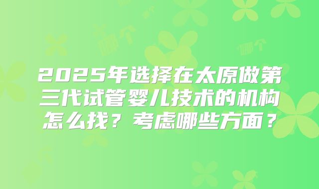2025年选择在太原做第三代试管婴儿技术的机构怎么找?考虑哪些方面?