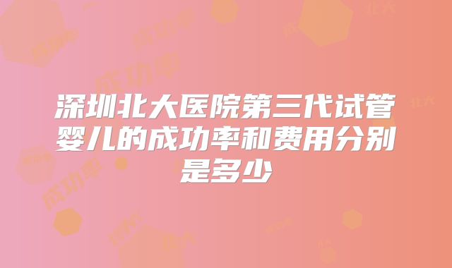 深圳北大医院第三代试管婴儿的成功率和费用分别是多少