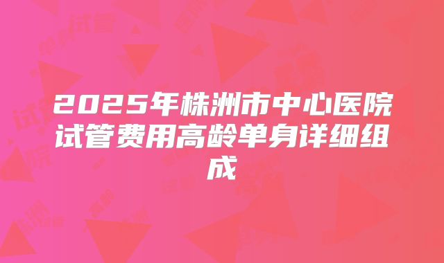 2025年株洲市中心医院试管费用高龄单身详细组成
