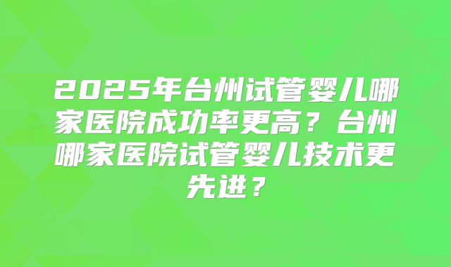 2025年台州试管婴儿哪家医院成功率更高？台州哪家医院试管婴儿技术更先进？