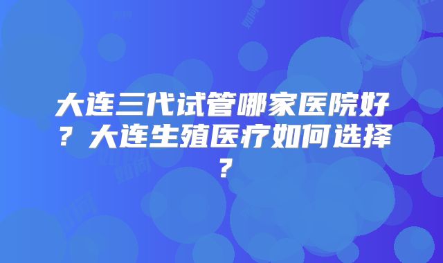 大连三代试管哪家医院好?大连生殖医疗如何选择?