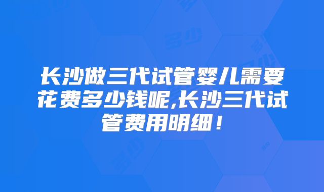 长沙做三代试管婴儿需要花费多少钱呢,长沙三代试管费用明细!