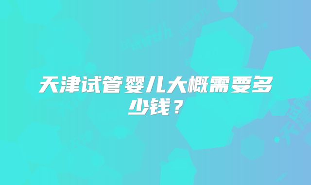 天津试管婴儿大概需要多少钱?