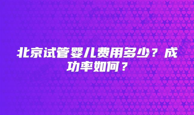 北京试管婴儿费用多少?成功率如何?