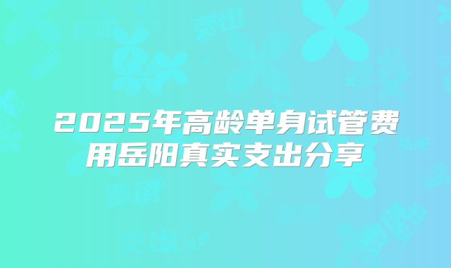 2025年高龄单身试管费用岳阳真实支出分享