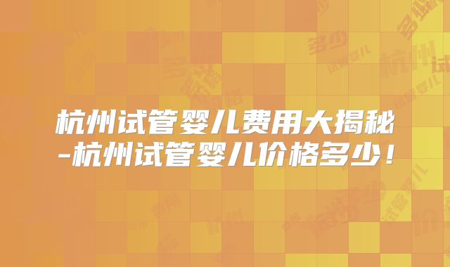 杭州试管婴儿费用大揭秘-杭州试管婴儿价格多少！