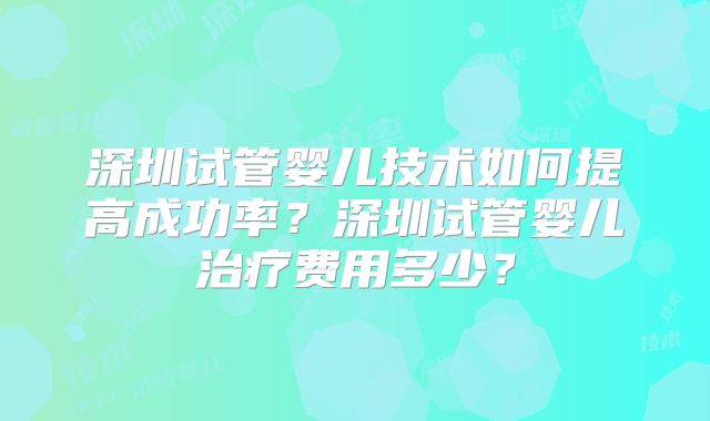 深圳试管婴儿技术如何提高成功率?深圳试管婴儿治疗费用多少?