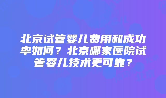 北京试管婴儿费用和成功率如何？北京哪家医院试管婴儿技术更可靠？