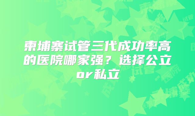 柬埔寨试管三代成功率高的医院哪家强？选择公立or私立
