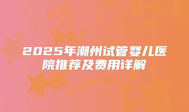 2025年潮州试管婴儿医院推荐及费用详解