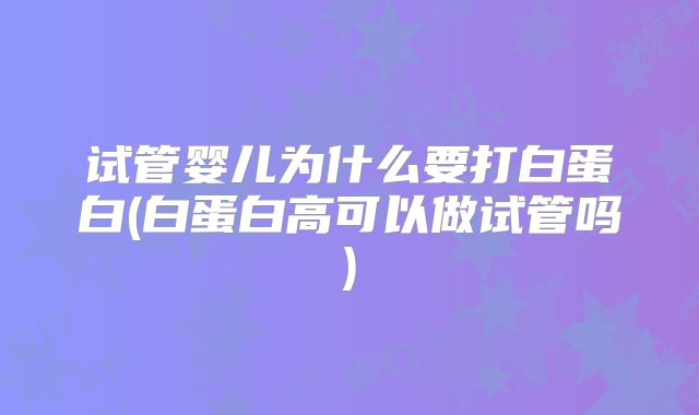 试管婴儿为什么要打白蛋白(白蛋白高可以做试管吗)