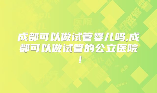 成都可以做试管婴儿吗,成都可以做试管的公立医院!