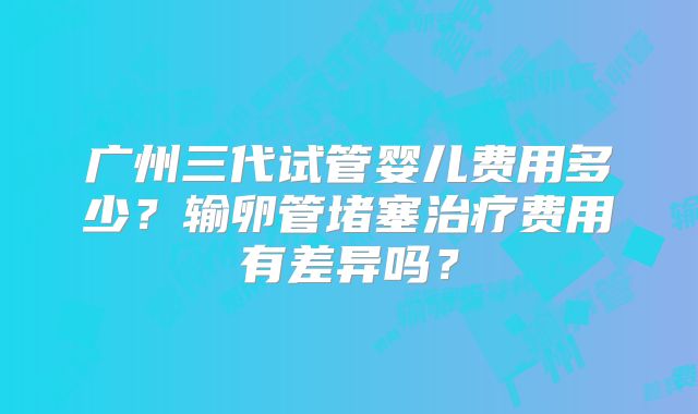 广州三代试管婴儿费用多少?输卵管堵塞治疗费用有差异吗?