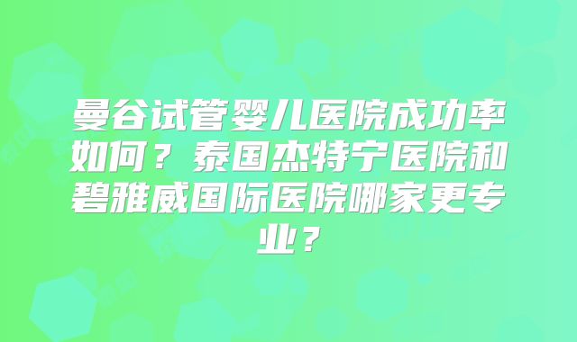 曼谷试管婴儿医院成功率如何?泰国杰特宁医院和碧雅威国际医院哪家更专业?