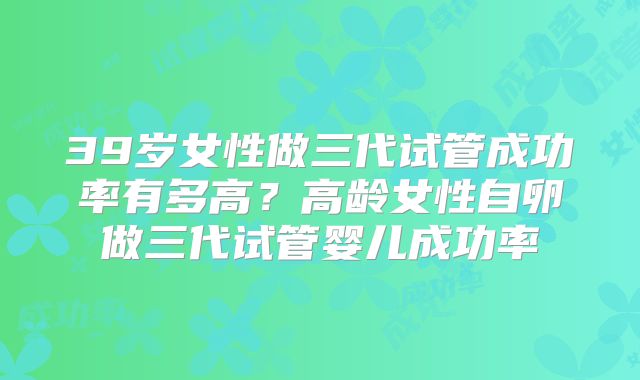 39岁女性做三代试管成功率有多高?高龄女性自卵做三代试管婴儿成功率