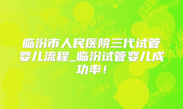 临汾市人民医院三代试管婴儿流程_临汾试管婴儿成功率!