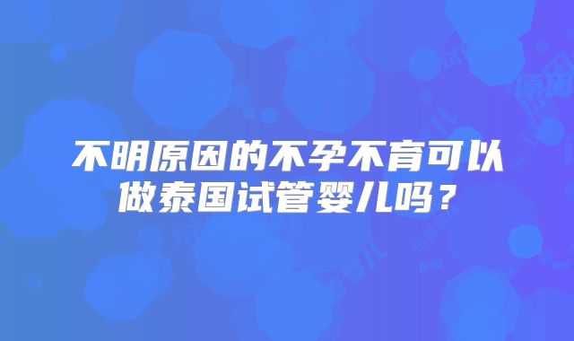 不明原因的不孕不育可以做泰国试管婴儿吗?
