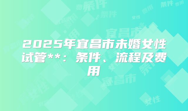 2025年宜昌市未婚女性试管**：条件、流程及费用