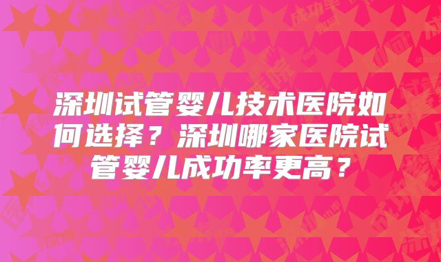 深圳试管婴儿技术医院如何选择？深圳哪家医院试管婴儿成功率更高？