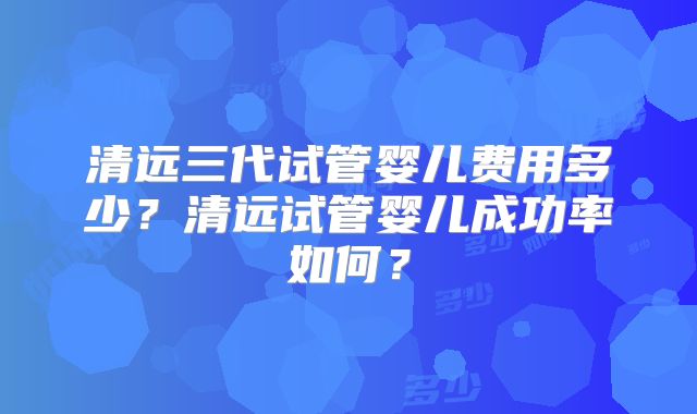 清远三代试管婴儿费用多少？清远试管婴儿成功率如何？