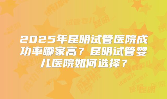 2025年昆明试管医院成功率哪家高?昆明试管婴儿医院如何选择?