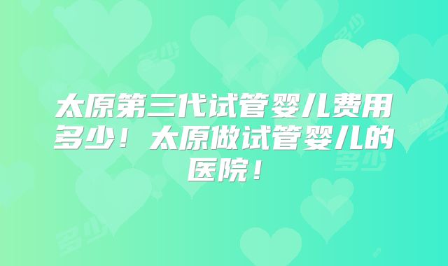 太原第三代试管婴儿费用多少!太原做试管婴儿的医院!
