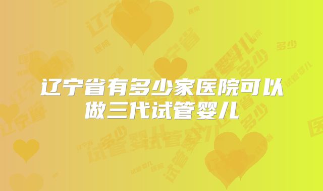 辽宁省有多少家医院可以做三代试管婴儿