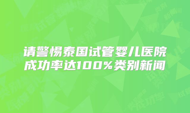 请警惕泰国试管婴儿医院成功率达100%类别新闻