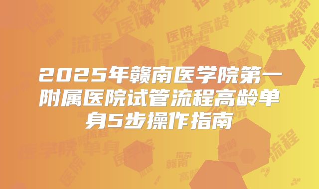 2025年赣南医学院第一附属医院试管流程高龄单身5步操作指南