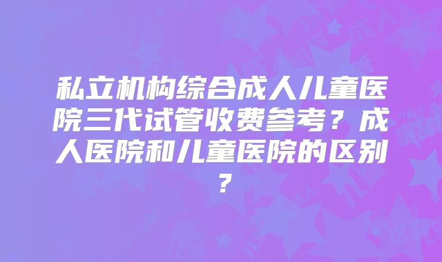 私立机构综合成人儿童医院三代试管收费参考？成人医院和儿童医院的区别？