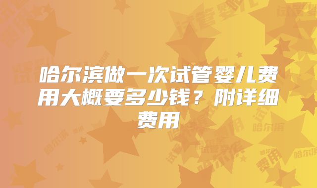 哈尔滨做一次试管婴儿费用大概要多少钱?附详细费用