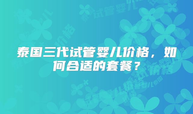 泰国三代试管婴儿价格，如何合适的套餐？