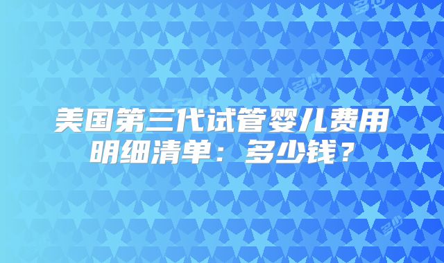 美国第三代试管婴儿费用明细清单:多少钱?