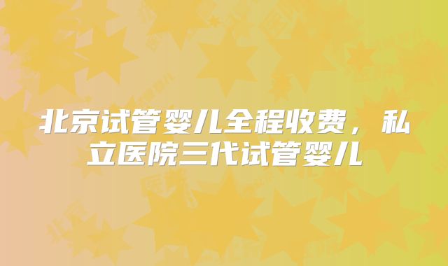 北京试管婴儿全程收费,私立医院三代试管婴儿