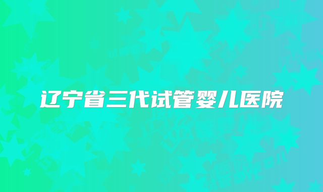 辽宁省三代试管婴儿医院