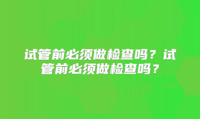 试管前必须做检查吗?试管前必须做检查吗?