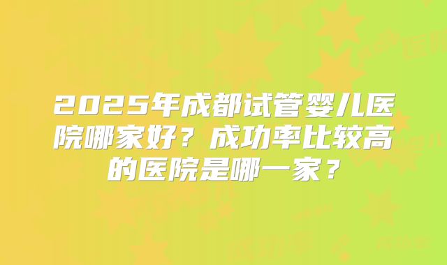 2025年成都试管婴儿医院哪家好?成功率比较高的医院是哪一家?