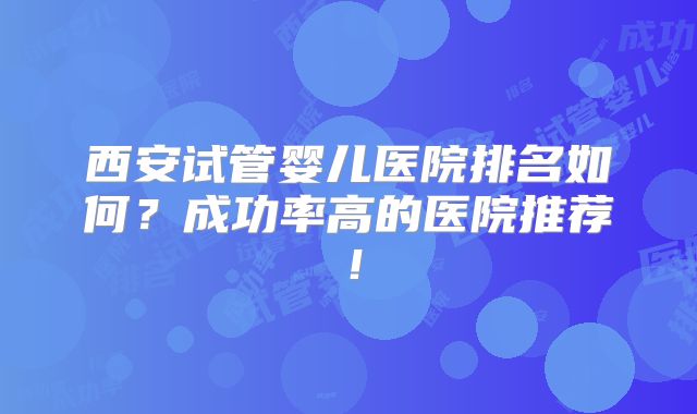西安试管婴儿医院排名如何?成功率高的医院推荐!