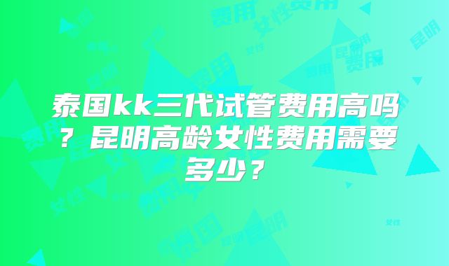 泰国kk三代试管费用高吗?昆明高龄女性费用需要多少?