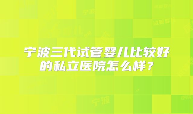 宁波三代试管婴儿比较好的私立医院怎么样?
