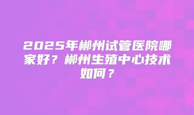 2025年郴州试管医院哪家好?郴州生殖中心技术如何?