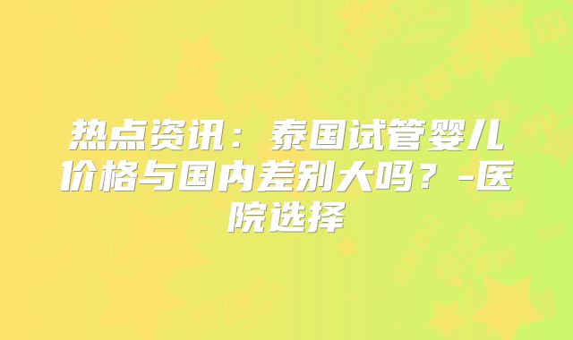 热点资讯：泰国试管婴儿价格与国内差别大吗？-医院选择