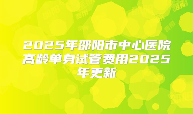 2025年邵阳市中心医院高龄单身试管费用2025年更新