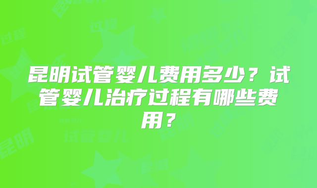 昆明试管婴儿费用多少?试管婴儿治疗过程有哪些费用?