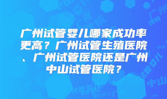 广州试管婴儿哪家成功率更高？广州试管生殖医院、广州试管医院还是广州中山试管医院？