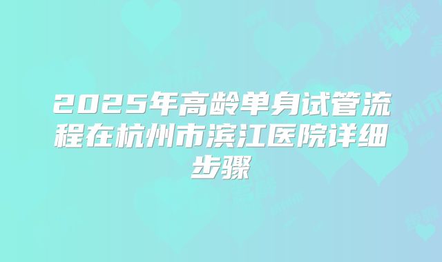 2025年高龄单身试管流程在杭州市滨江医院详细步骤