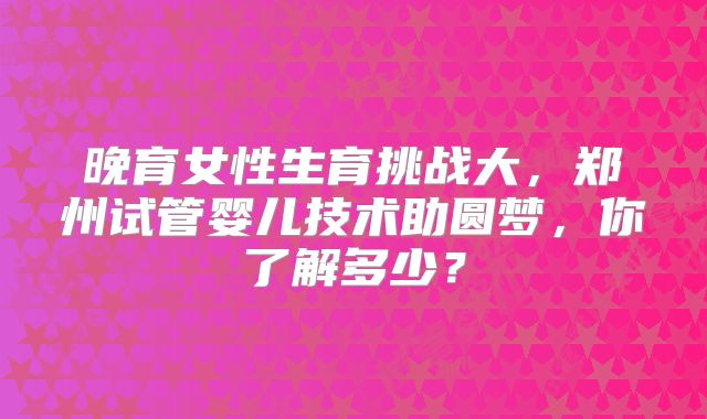 晚育女性生育挑战大，郑州试管婴儿技术助圆梦，你了解多少？