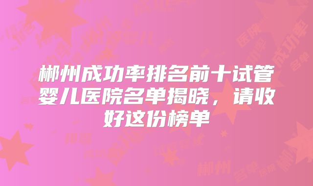 郴州成功率排名前十试管婴儿医院名单揭晓，请收好这份榜单